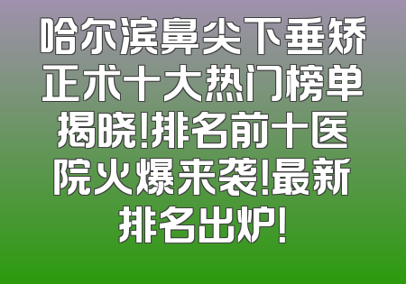 哈尔滨鼻尖下垂矫正术十大热门榜单揭晓！排名前十医院火爆来袭！最新排名出炉！
