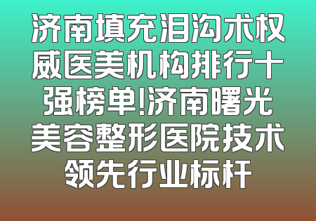 济南填充泪沟术权威医美机构排行十强榜单！济南曙光美容整形医院技术领先行业标杆