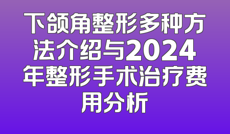 下颌角整形多种方法介绍与2024年整形手术治疗费用分析
