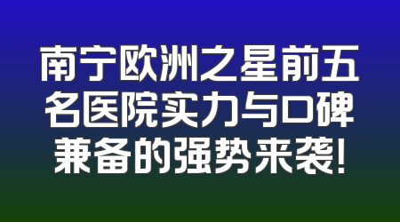 南宁欧洲之星前五名医院实力与口碑兼备的强势来袭！