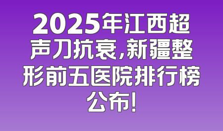 2025年江西超声刀抗衰，新疆整形前五医院排行榜公布！