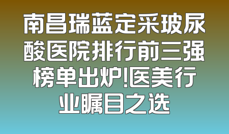 南昌瑞蓝定采玻尿酸医院排行前三强榜单出炉！医美行业瞩目之选