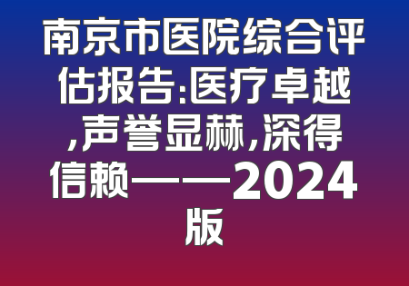 南京市医院综合评估报告：医疗卓越，声誉显赫，深得信赖——2024版