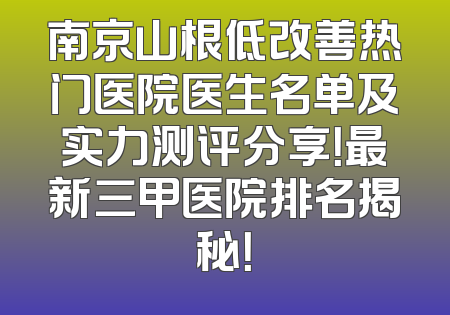 南京山根低改善热门医院医生名单及实力测评分享！最新三甲医院排名揭秘！