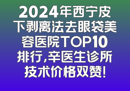 2024年西宁皮下剥离法去眼袋美容医院TOP10排行，辛医生诊所技术价格双赞！