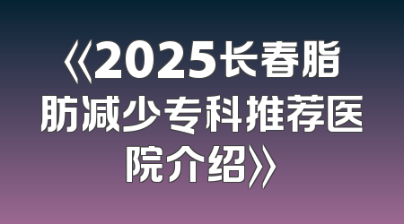《2025长春脂肪减少专科推荐医院介绍》