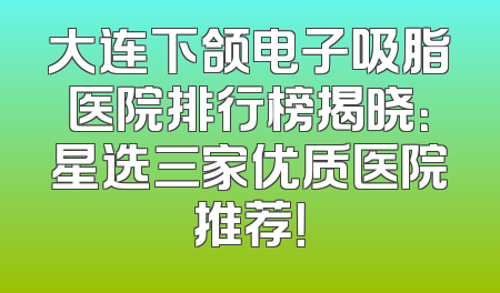大连下颌电子吸脂医院排行榜揭晓：星选三家优质医院推荐！