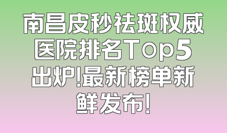 南昌皮秒祛斑权威医院排名Top5出炉！最新榜单新鲜发布！