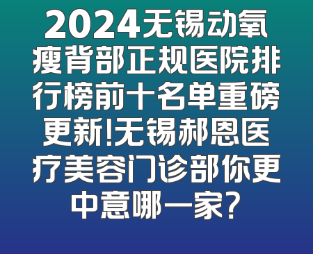 2024无锡动氧瘦背部正规医院排行榜前十名单重磅更新！无锡郝恩医疗美容门诊部你更中意哪一家？