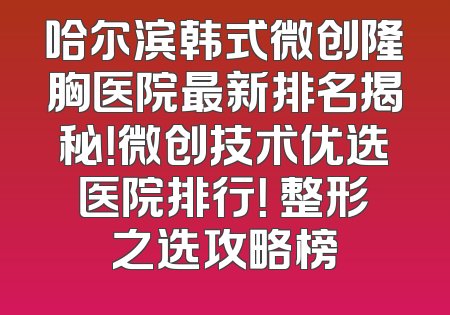 哈尔滨韩式微创隆胸医院最新排名揭秘！微创技术优选医院排行！ 整形之选攻略榜