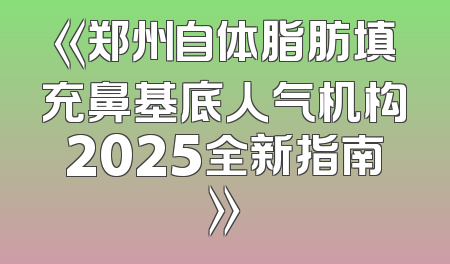 《郑州自体脂肪填充鼻基底人气机构2025全新指南》