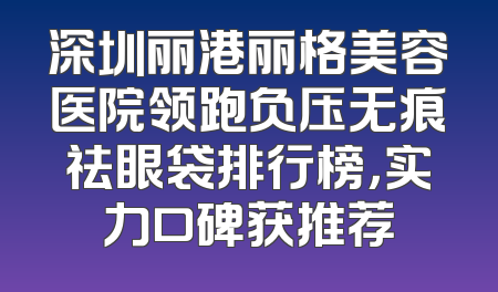 深圳丽港丽格美容医院领跑负压无痕祛眼袋排行榜，实力口碑获推荐