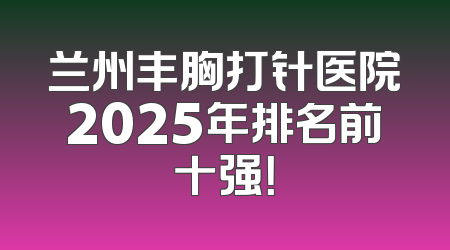 兰州丰胸打针医院2025年排名前十强！