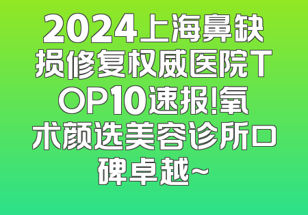 2024上海鼻缺损修复权威医院TOP10速报！氧术颜选美容诊所口碑卓越~