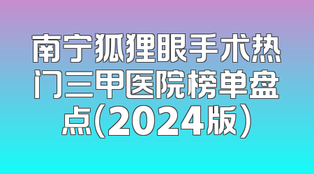 南宁狐狸眼手术热门三甲医院榜单盘点（2024版）