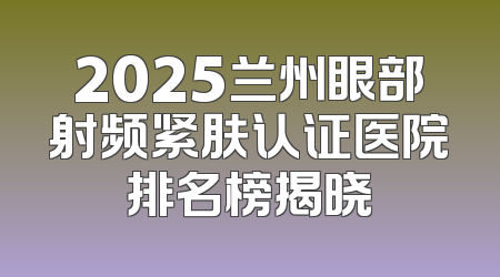 2025兰州眼部射频紧肤认证医院排名榜揭晓