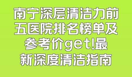 南宁深层清洁力前五医院排名榜单及参考价get！最新深度清洁指南