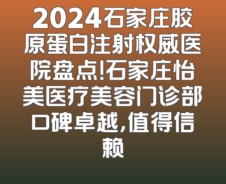 2024石家庄胶原蛋白注射权威医院盘点！石家庄怡美医疗美容门诊部口碑卓越，值得信赖