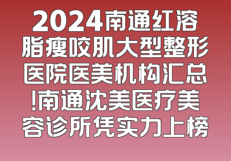 2024南通红溶脂瘦咬肌大型整形医院医美机构汇总！南通沈美医疗美容诊所凭实力上榜