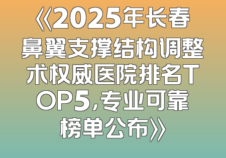 《2025年长春鼻翼支撑结构调整术权威医院排名TOP5，专业可靠榜单公布》