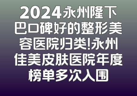 2024永州隆下巴口碑好的整形美容医院归类！永州佳美皮肤医院年度榜单多次入围