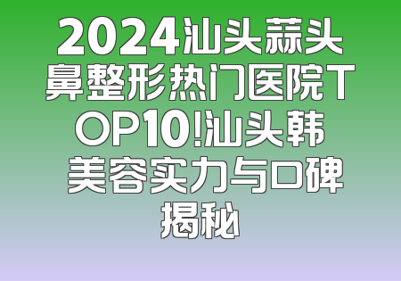 2024汕头蒜头鼻整形热门医院TOP10！汕头韩媄美容实力与口碑揭秘
