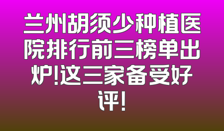 兰州胡须少种植医院排行前三榜单出炉！这三家备受好评！