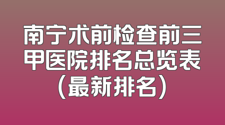 南宁术前检查前三甲医院排名总览表（最新排名）