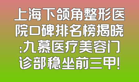 上海下颌角整形医院口碑排名榜揭晓：九慕医疗美容门诊部稳坐前三甲！