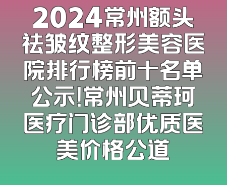 2024常州额头祛皱纹整形美容医院排行榜前十名单公示！常州贝蒂珂医疗门诊部优质医美价格公道