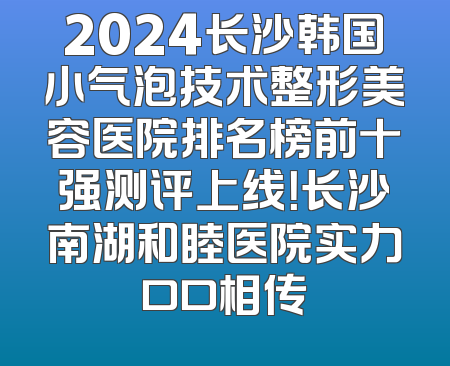 2024长沙韩国小气泡技术整形美容医院排名榜前十强测评上线！长沙南湖和睦医院实力口口相传