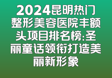 2024昆明热门整形美容医院丰额头项目排名榜：圣丽童话领衔打造美丽新形象