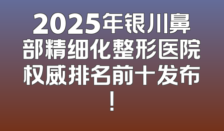 2025年银川鼻部精细化整形医院权威排名前十发布！