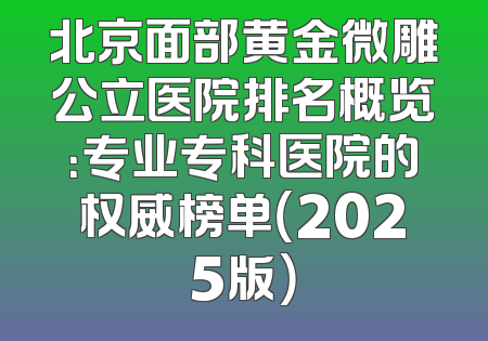 北京面部黄金微雕公立医院排名概览：专业专科医院的权威榜单（2025版）