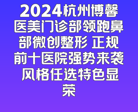 2024杭州博馨医美门诊部领跑鼻部微创整形 正规前十医院强势来袭 风格任选特色显荣