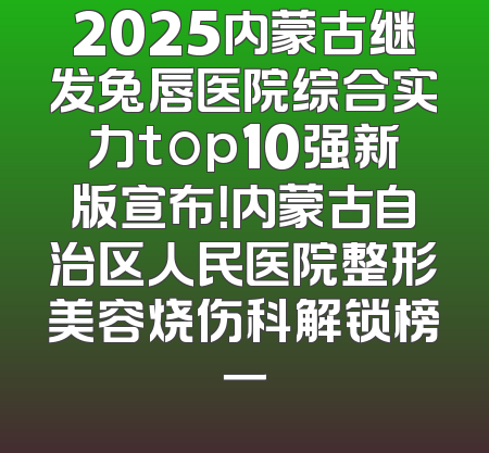 2025内蒙古继发兔唇医院综合实力top10强新版宣布！内蒙古自治区人民医院整形美容烧伤科解锁榜一