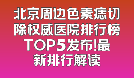 北京周边色素痣切除权威医院排行榜TOP5发布！最新排行解读