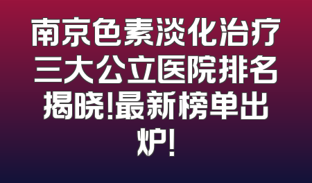 南京色素淡化治疗三大公立医院排名揭晓！最新榜单出炉！