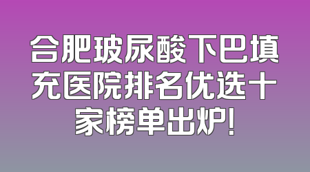 合肥玻尿酸下巴填充医院排名优选十家榜单出炉！