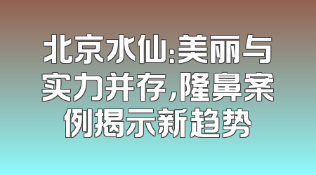 北京水仙：美丽与实力并存，隆鼻案例揭示新趋势
