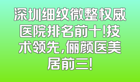 深圳细纹微整权威医院排名前十！技术领先，俪颜医美居前三！