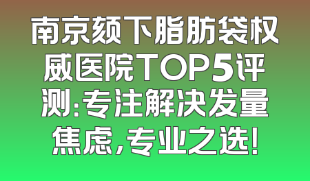 南京颏下脂肪袋权威医院TOP5评测：专注解决发量焦虑，专业之选！