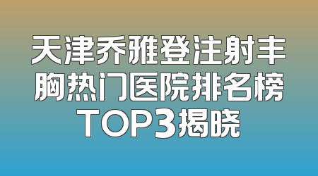 天津乔雅登注射丰胸热门医院排名榜TOP3揭晓