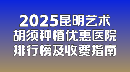 2025昆明艺术胡须种植优惠医院排行榜及收费指南