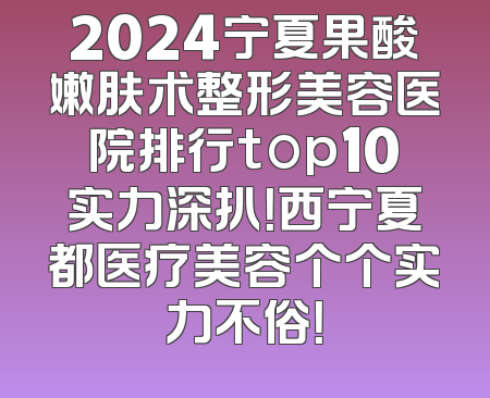 2024宁夏果酸嫩肤术整形美容医院排行top10实力深扒！西宁夏都医疗美容个个实力不俗！