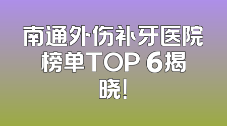 南通外伤补牙医院榜单TOP 6揭晓！