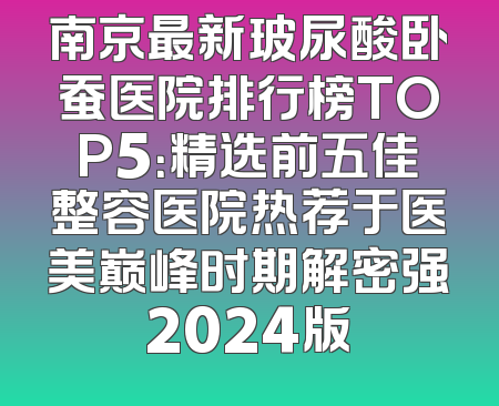 南京最新玻尿酸卧蚕医院排行榜TOP5：精选前五佳整容医院热荐于医美巅峰时期解密强2024版