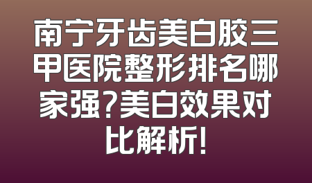 南宁牙齿美白胶三甲医院整形排名哪家强？美白效果对比解析！