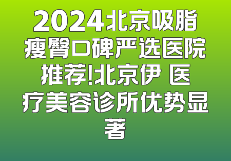 2024北京吸脂瘦臀口碑严选医院推荐！北京伊渼医疗美容诊所优势显著