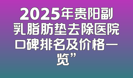 2025年贵阳副乳脂肪垫去除医院口碑排名及价格一览”